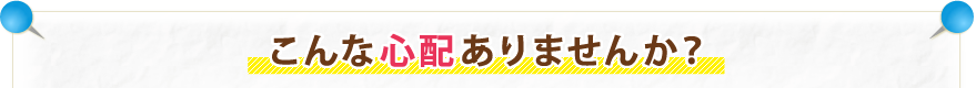 こんな心配ありませんか？