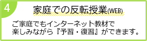 4 家庭での反転授業（WEB）
              ご家庭でもインターネット教材で楽しみながら『予習・復習』ができます。