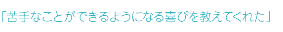 「苦手なことができるようになる喜びを教えてくれた」