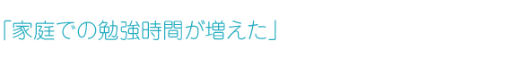 「家庭での勉強時間が増えた」